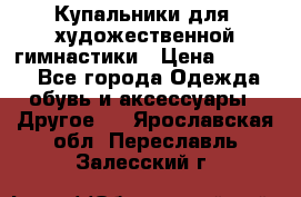 Купальники для  художественной гимнастики › Цена ­ 8 500 - Все города Одежда, обувь и аксессуары » Другое   . Ярославская обл.,Переславль-Залесский г.